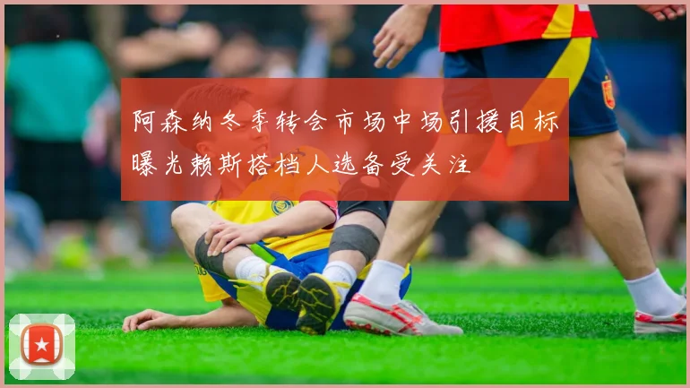 阿森纳冬季转会市场中场引援目标曝光赖斯搭档人选备受关注