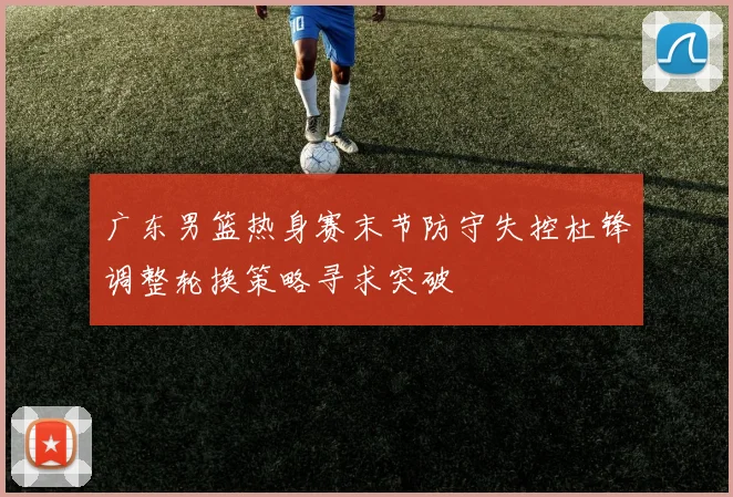 广东男篮热身赛末节防守失控杜锋调整轮换策略寻求突破